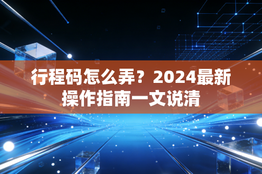 行程码怎么弄？2024最新操作指南一文说清