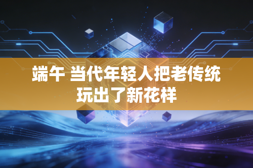 端午 当代年轻人把老传统玩出了新花样