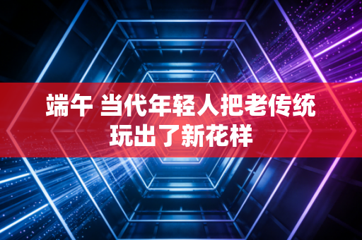 端午 当代年轻人把老传统玩出了新花样