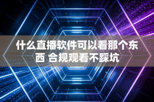 什么直播软件可以看那个东西 合规观看不踩坑