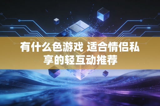 有什么色游戏 适合情侣私享的轻互动推荐