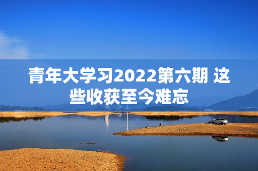 青年大学习2022第六期 这些收获至今难忘