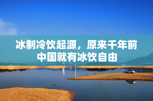 冰制冷饮起源，原来千年前中国就有冰饮自由