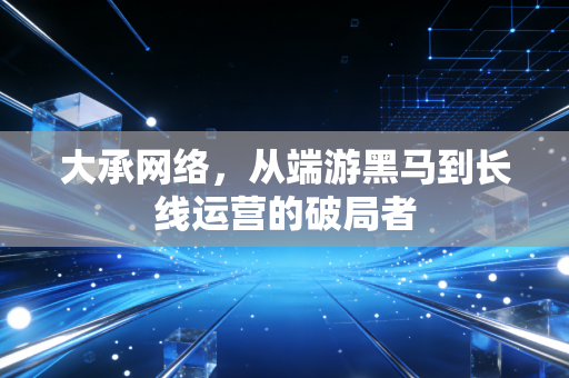 大承网络，从端游黑马到长线运营的破局者