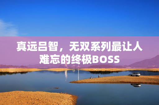 真远吕智，无双系列最让人难忘的终极BOSS