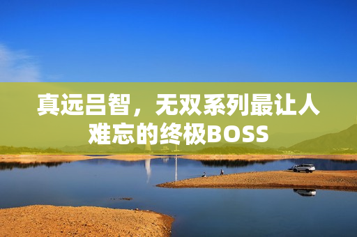 真远吕智，无双系列最让人难忘的终极BOSS