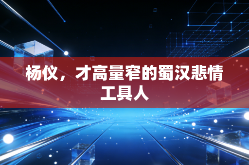 杨仪，才高量窄的蜀汉悲情工具人