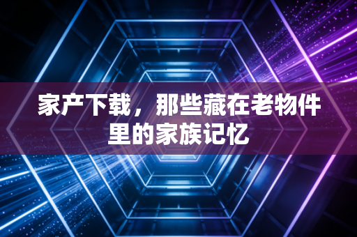 家产下载,那些藏在老物件里的家族记忆