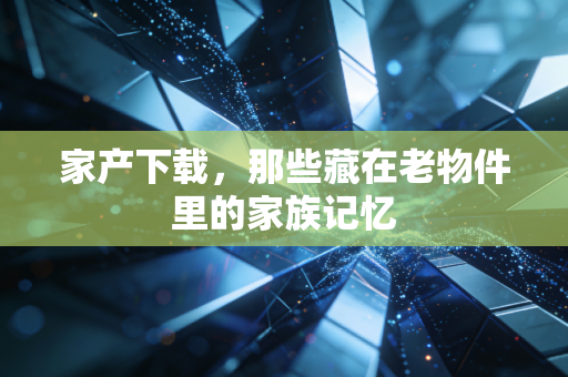 家产下载,那些藏在老物件里的家族记忆