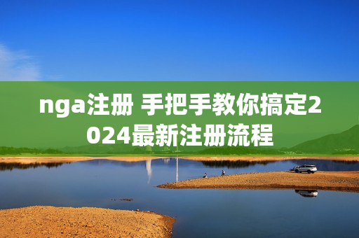 nga注册 手把手教你搞定2024最新注册流程