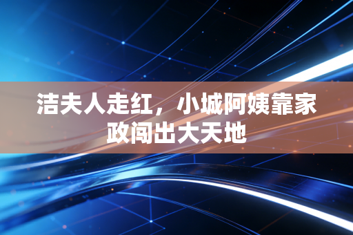 洁夫人走红，小城阿姨靠家政闯出大天地