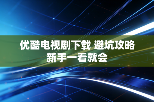 优酷电视剧下载 避坑攻略新手一看就会