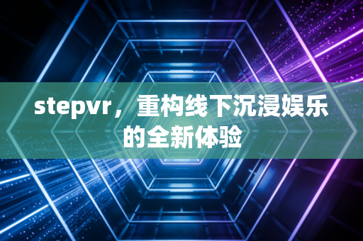 stepvr，重构线下沉浸娱乐的全新体验