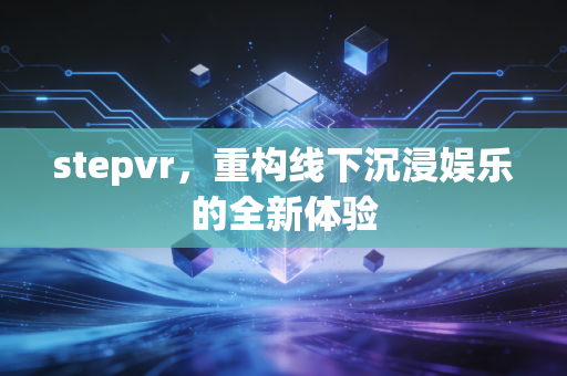 stepvr，重构线下沉浸娱乐的全新体验