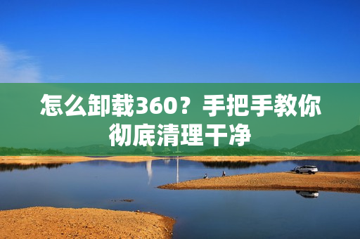 怎么卸载360？手把手教你彻底清理干净