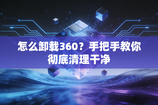 怎么卸载360？手把手教你彻底清理干净