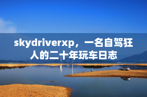 skydriverxp,一名自驾狂人的二十年玩车日志