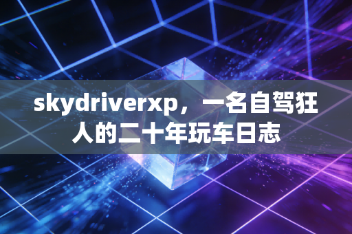 skydriverxp,一名自驾狂人的二十年玩车日志