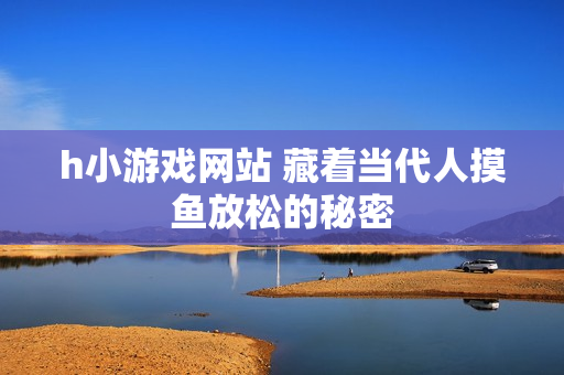 h小游戏网站 藏着当代人摸鱼放松的秘密