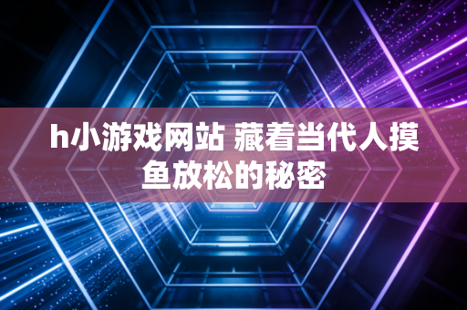 h小游戏网站 藏着当代人摸鱼放松的秘密