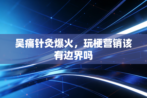 吴痛针灸爆火，玩梗营销该有边界吗