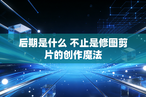 后期是什么 不止是修图剪片的创作魔法