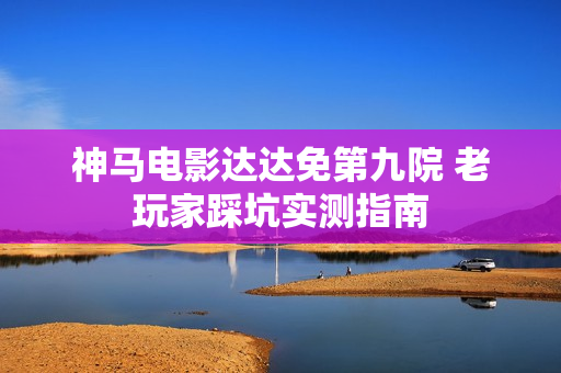 神马电影达达免第九院 老玩家踩坑实测指南
