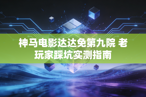 神马电影达达免第九院 老玩家踩坑实测指南