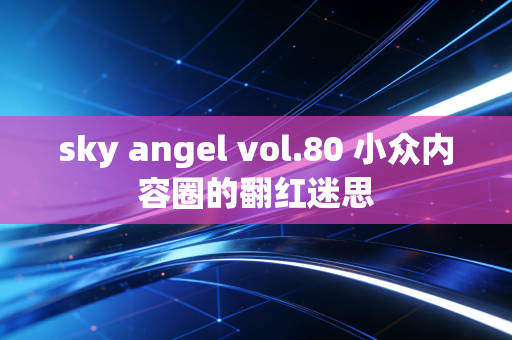 sky angel vol.80 小众内容圈的翻红迷思