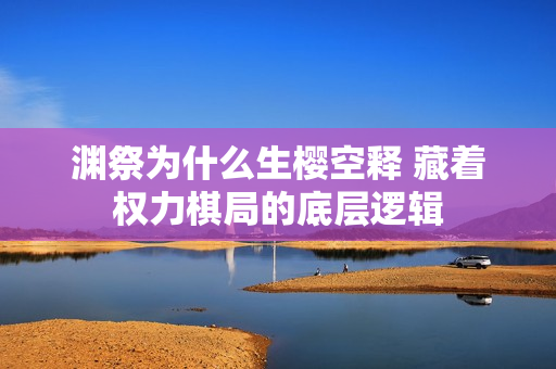 渊祭为什么生樱空释 藏着权力棋局的底层逻辑