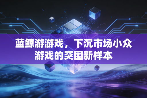 蓝鲸游游戏，下沉市场小众游戏的突围新样本