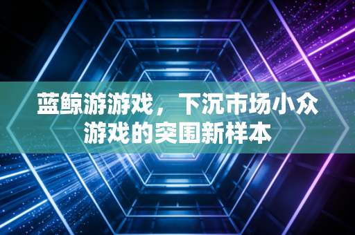 蓝鲸游游戏，下沉市场小众游戏的突围新样本
