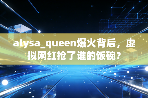 alysa_queen爆火背后，虚拟网红抢了谁的饭碗？
