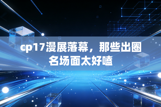 cp17漫展落幕，那些出圈名场面太好嗑