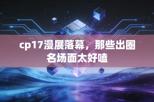 cp17漫展落幕，那些出圈名场面太好嗑