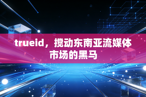 trueid，搅动东南亚流媒体市场的黑马