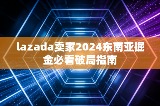 lazada卖家2024东南亚掘金必看破局指南