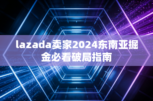 lazada卖家2024东南亚掘金必看破局指南