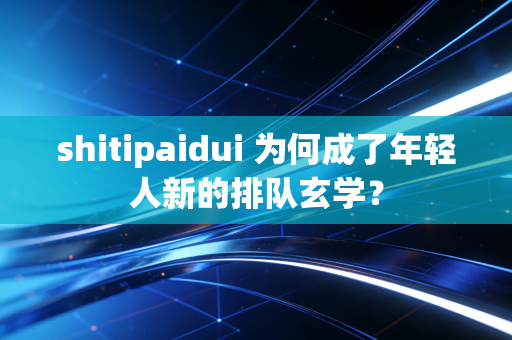 shitipaidui 为何成了年轻人新的排队玄学？