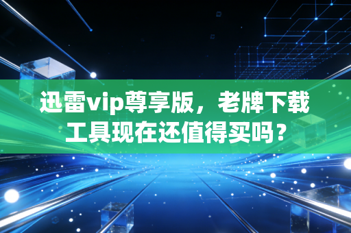 迅雷vip尊享版，老牌下载工具现在还值得买吗？