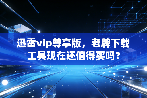 迅雷vip尊享版，老牌下载工具现在还值得买吗？