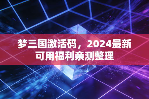 梦三国激活码，2024最新可用福利亲测整理