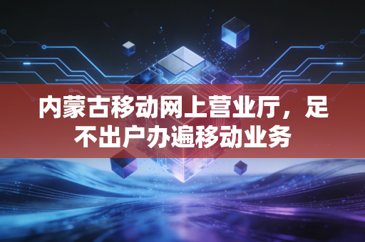 内蒙古移动网上营业厅,足不出户办遍移动业务