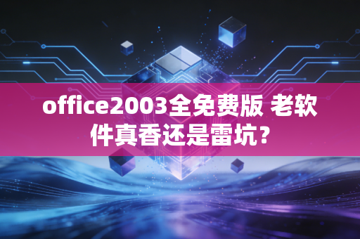 office2003全免费版 老软件真香还是雷坑？