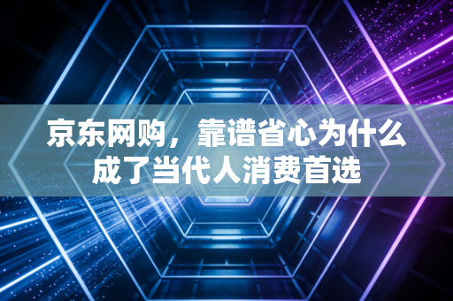京东网购，靠谱省心为什么成了当代人消费首选