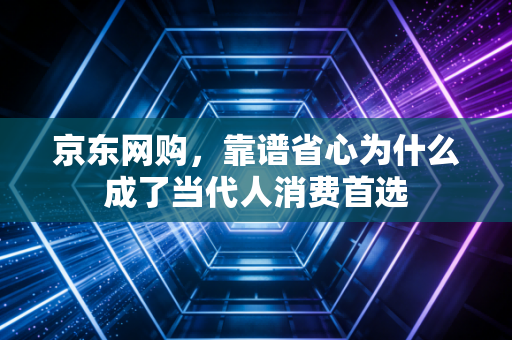 京东网购，靠谱省心为什么成了当代人消费首选