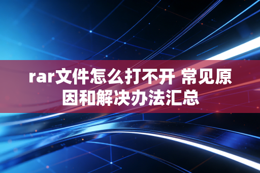 rar文件怎么打不开 常见原因和解决办法汇总