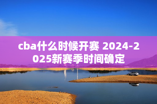 cba什么时候开赛 2024-2025新赛季时间确定