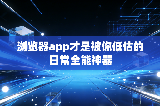 浏览器app才是被你低估的日常全能神器