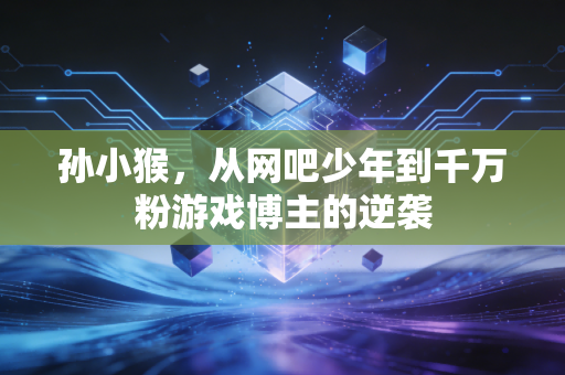 孙小猴，从网吧少年到千万粉游戏博主的逆袭